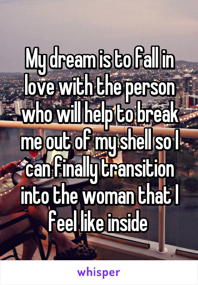 My dream is to fall in love with the person who will help to break me out of my shell so I can finally transition into the woman that I feel like inside 