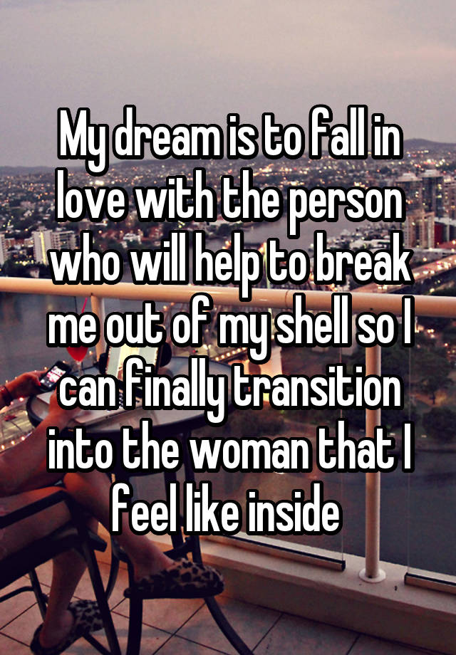 My dream is to fall in love with the person who will help to break me out of my shell so I can finally transition into the woman that I feel like inside 