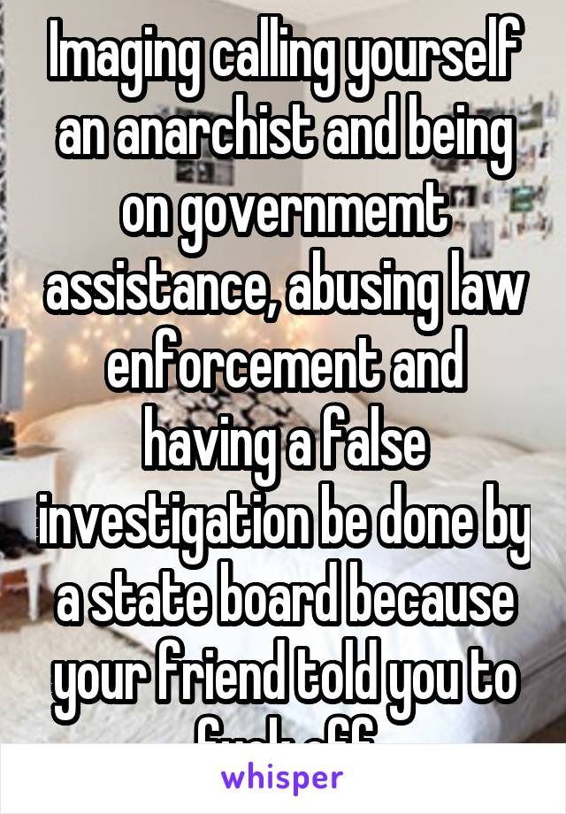 Imaging calling yourself an anarchist and being on governmemt assistance, abusing law enforcement and having a false investigation be done by a state board because your friend told you to fuck off