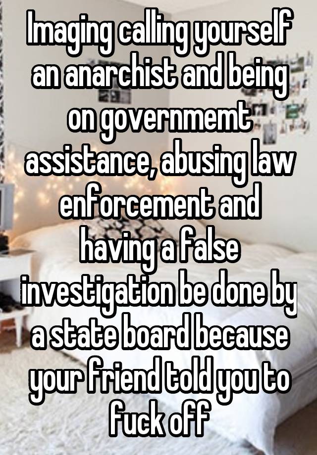 Imaging calling yourself an anarchist and being on governmemt assistance, abusing law enforcement and having a false investigation be done by a state board because your friend told you to fuck off
