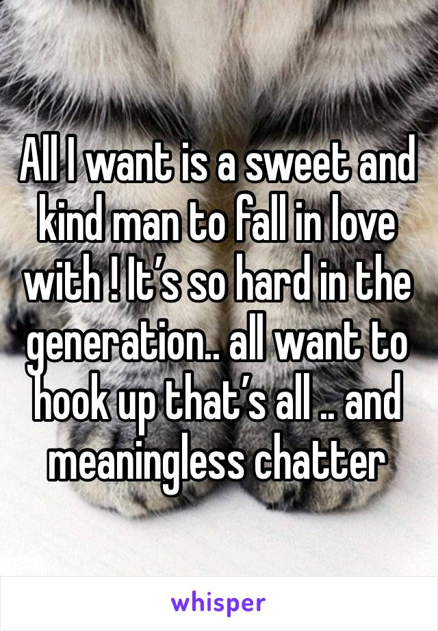 All I want is a sweet and kind man to fall in love with ! It’s so hard in the generation.. all want to hook up that’s all .. and meaningless chatter 