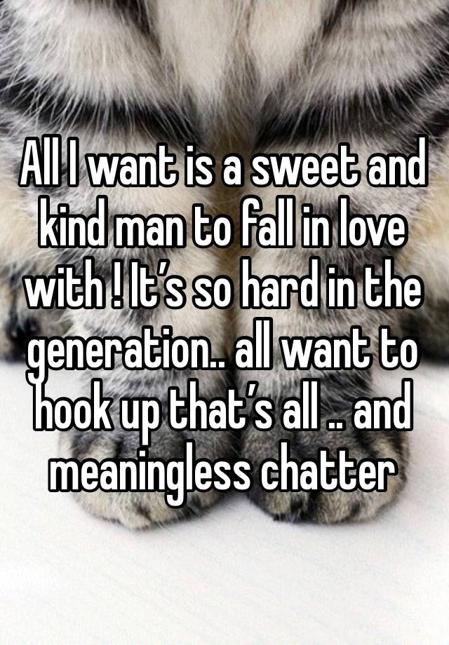 All I want is a sweet and kind man to fall in love with ! It’s so hard in the generation.. all want to hook up that’s all .. and meaningless chatter 