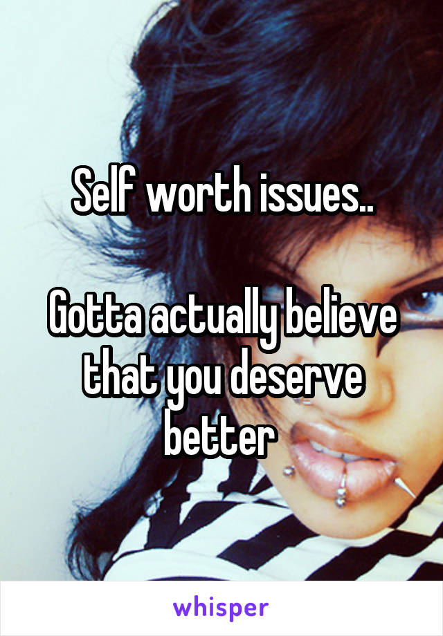 Self worth issues..

Gotta actually believe that you deserve better 