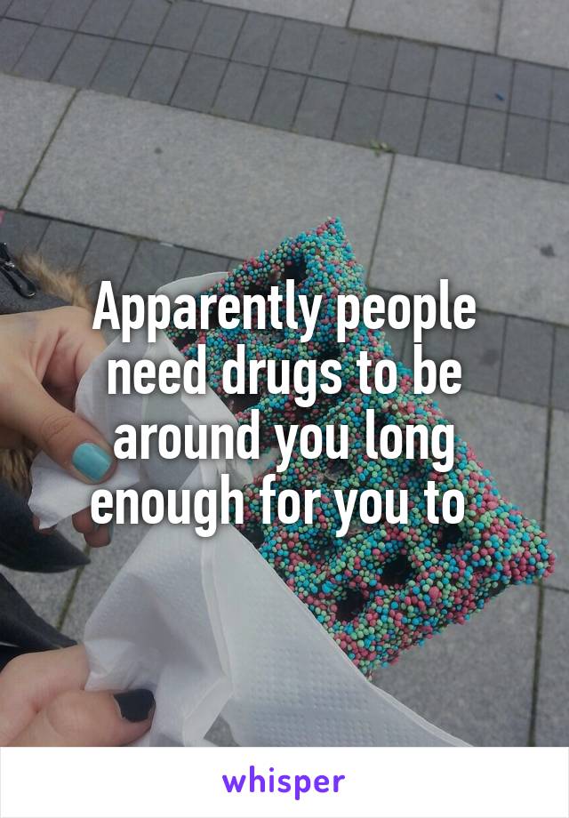 Apparently people need drugs to be around you long enough for you to 