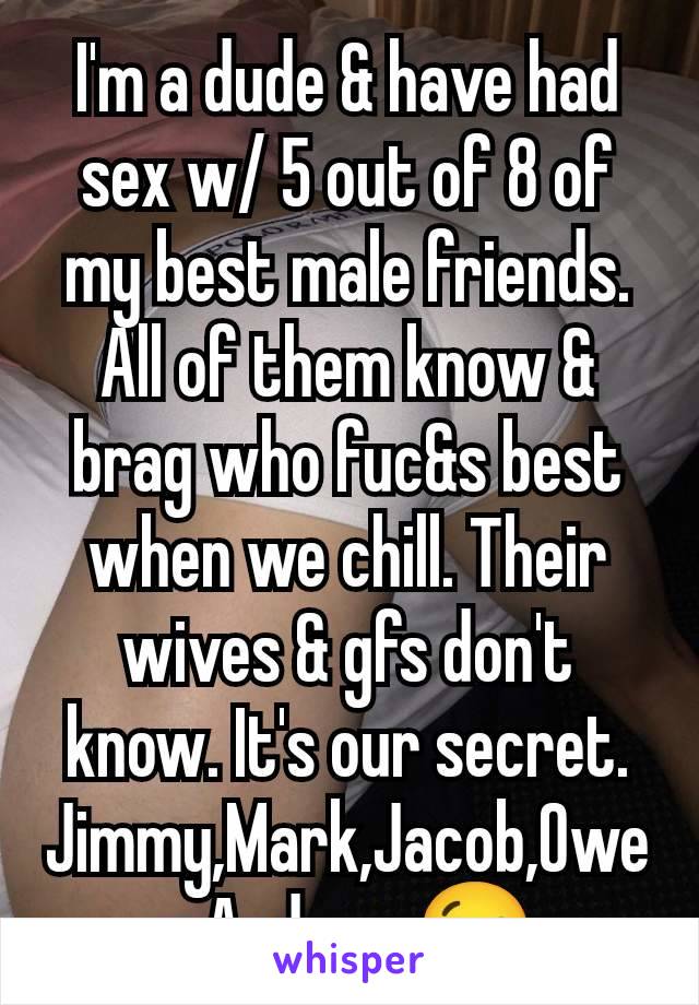 I'm a dude & have had sex w/ 5 out of 8 of my best male friends. All of them know & brag who fuc&s best when we chill. Their wives & gfs don't know. It's our secret. Jimmy,Mark,Jacob,Owen,Andrew😉