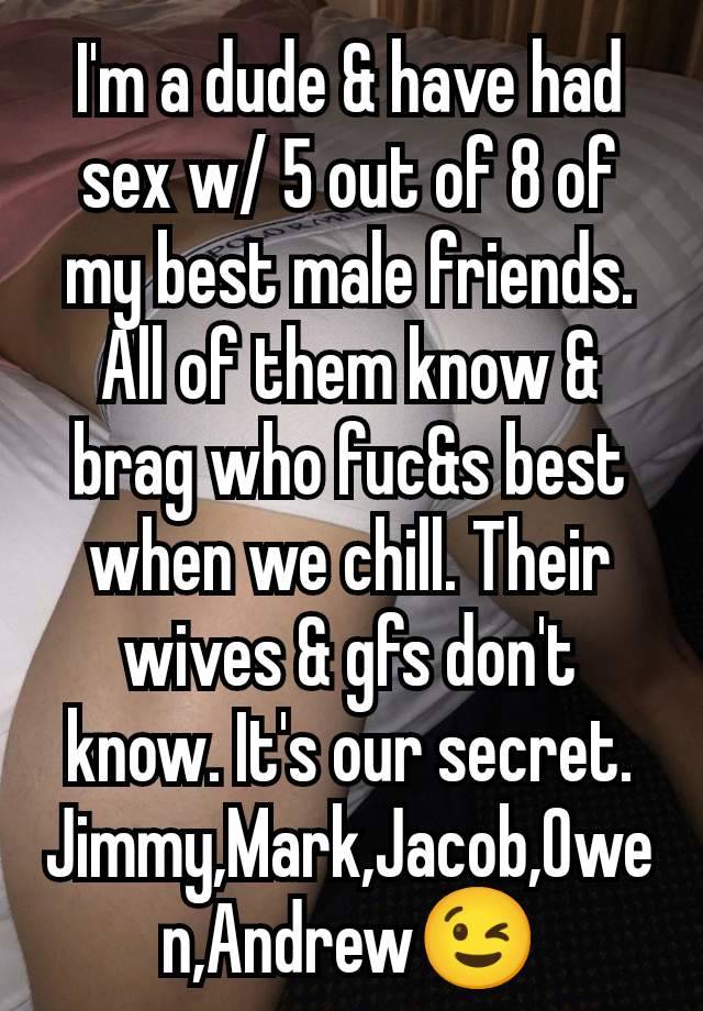 I'm a dude & have had sex w/ 5 out of 8 of my best male friends. All of them know & brag who fuc&s best when we chill. Their wives & gfs don't know. It's our secret. Jimmy,Mark,Jacob,Owen,Andrew😉