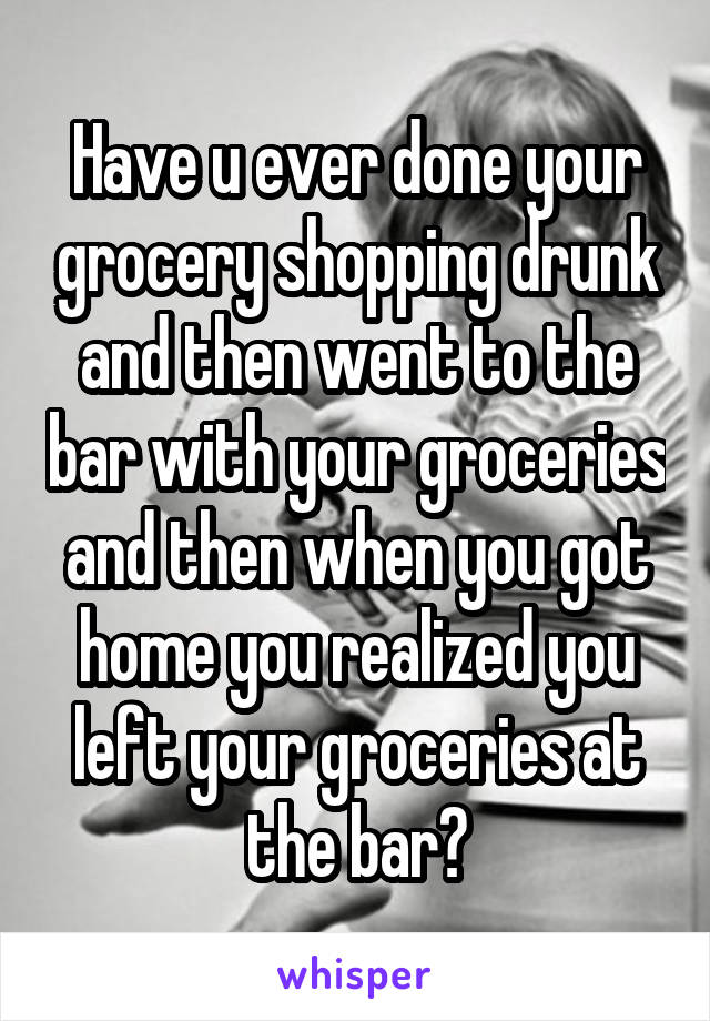 Have u ever done your grocery shopping drunk and then went to the bar with your groceries and then when you got home you realized you left your groceries at the bar?