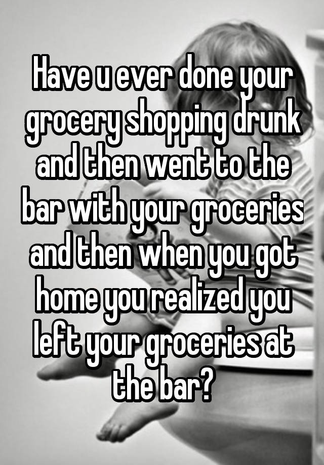 Have u ever done your grocery shopping drunk and then went to the bar with your groceries and then when you got home you realized you left your groceries at the bar?