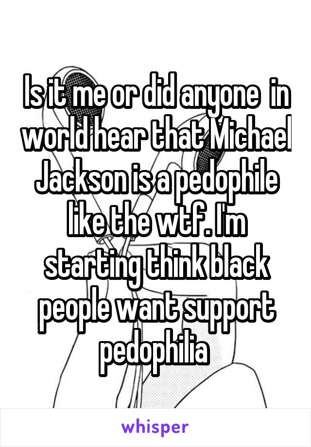 Is it me or did anyone  in world hear that Michael Jackson is a pedophile like the wtf. I'm starting think black people want support pedophilia 