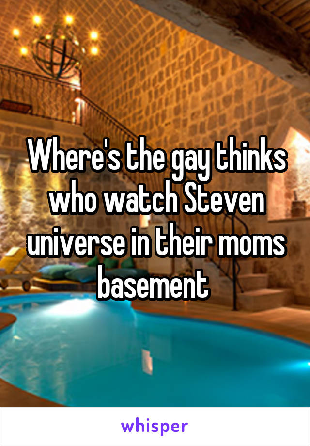 Where's the gay thinks who watch Steven universe in their moms basement 