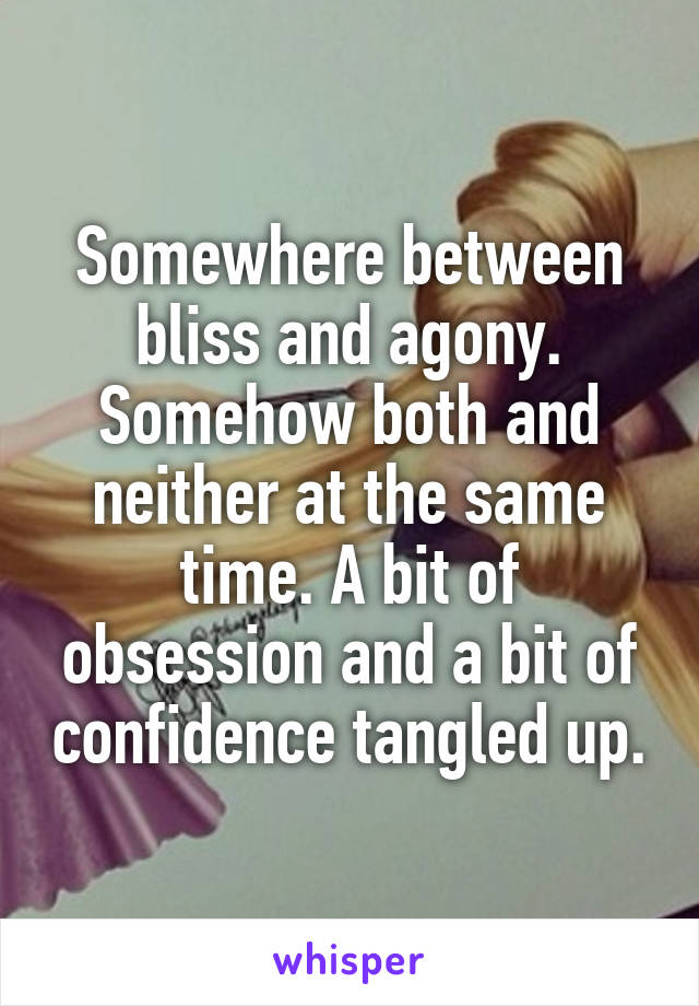 Somewhere between bliss and agony. Somehow both and neither at the same time. A bit of obsession and a bit of confidence tangled up.