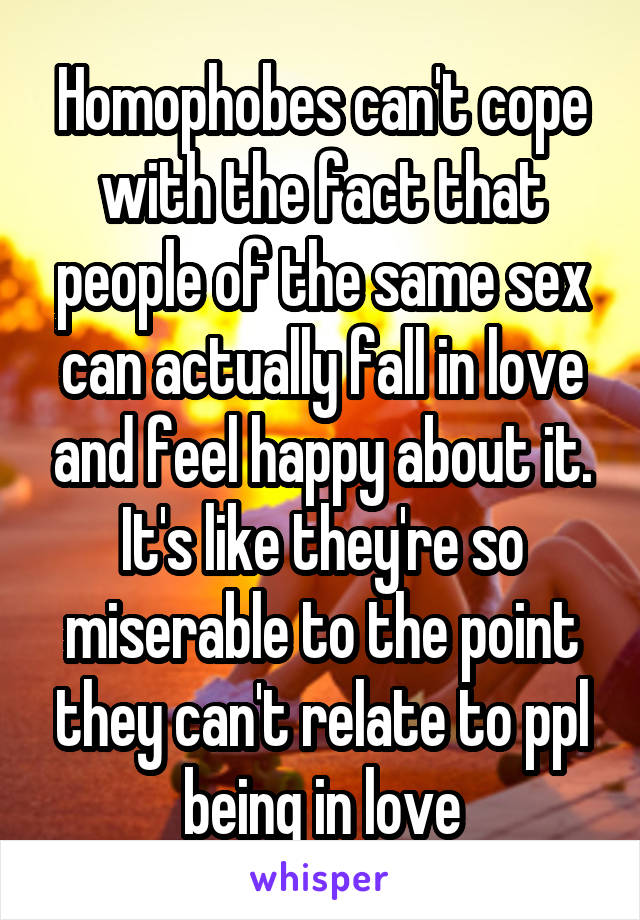 Homophobes can't cope with the fact that people of the same sex can actually fall in love and feel happy about it. It's like they're so miserable to the point they can't relate to ppl being in love