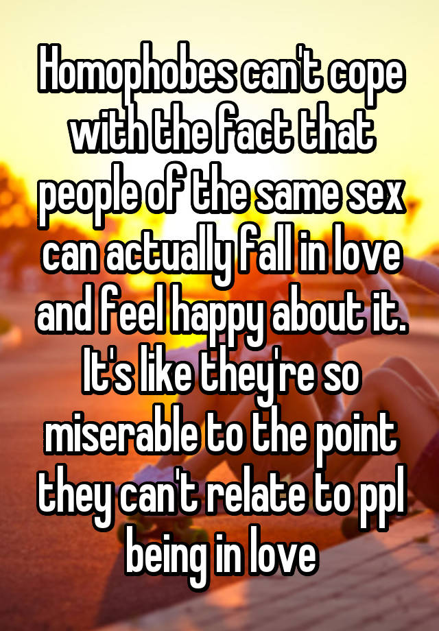 Homophobes can't cope with the fact that people of the same sex can actually fall in love and feel happy about it. It's like they're so miserable to the point they can't relate to ppl being in love