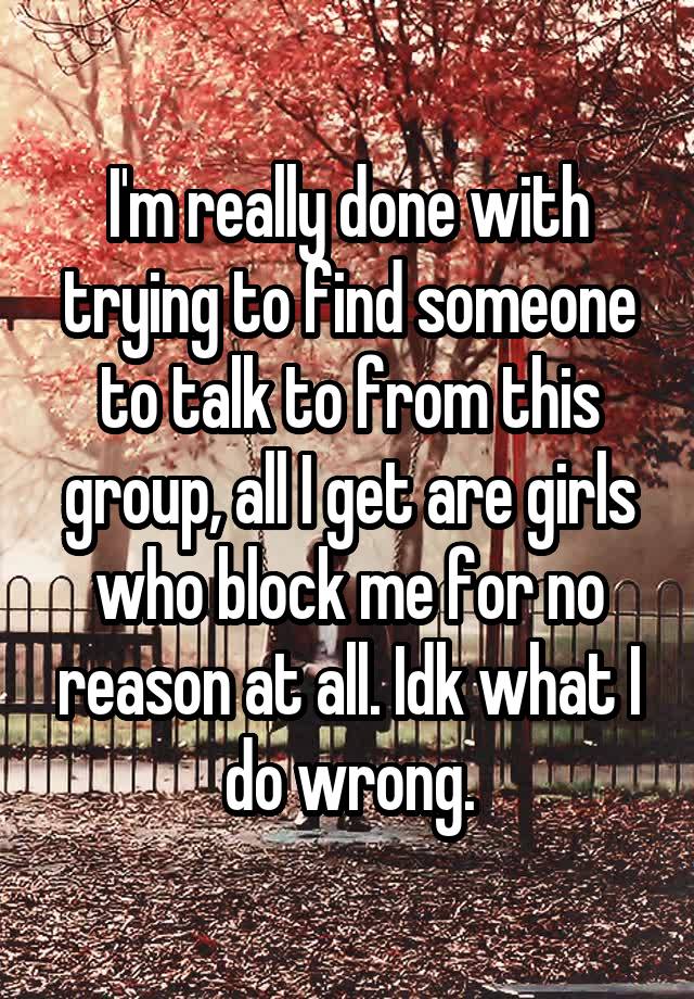 I'm really done with trying to find someone to talk to from this group, all I get are girls who block me for no reason at all. Idk what I do wrong.