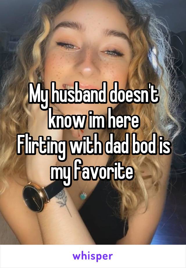 My husband doesn't know im here
Flirting with dad bod is my favorite 