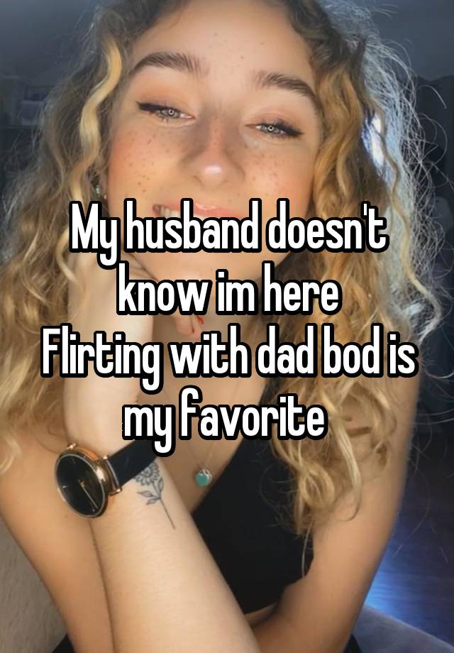 My husband doesn't know im here
Flirting with dad bod is my favorite 