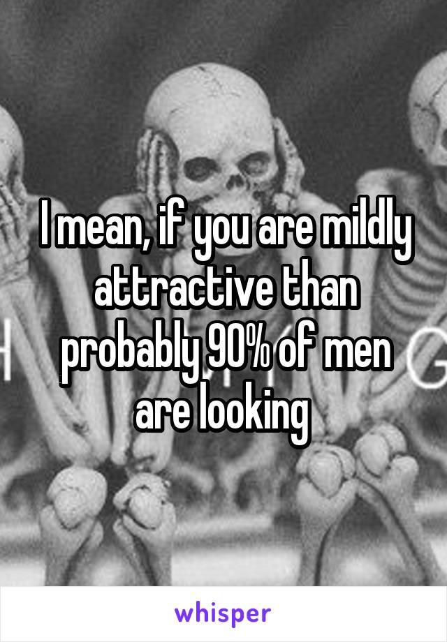 I mean, if you are mildly attractive than probably 90% of men are looking 