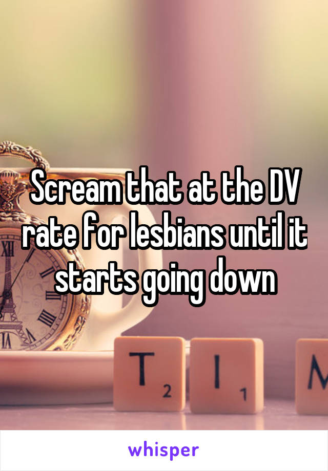 Scream that at the DV rate for lesbians until it starts going down