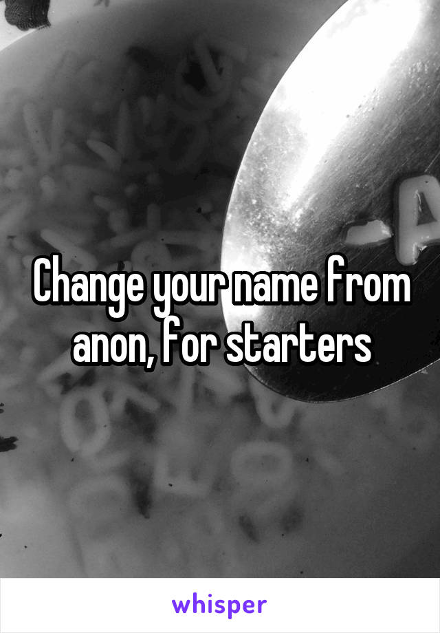 Change your name from anon, for starters