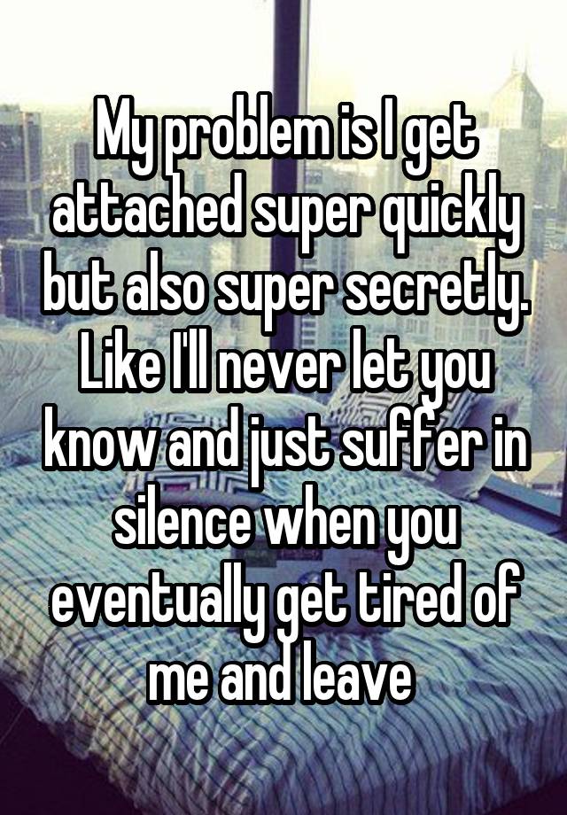 My problem is I get attached super quickly but also super secretly. Like I'll never let you know and just suffer in silence when you eventually get tired of me and leave 