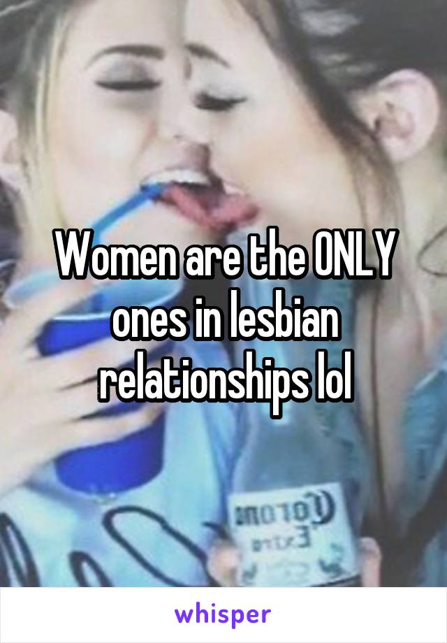 Women are the ONLY ones in lesbian relationships lol