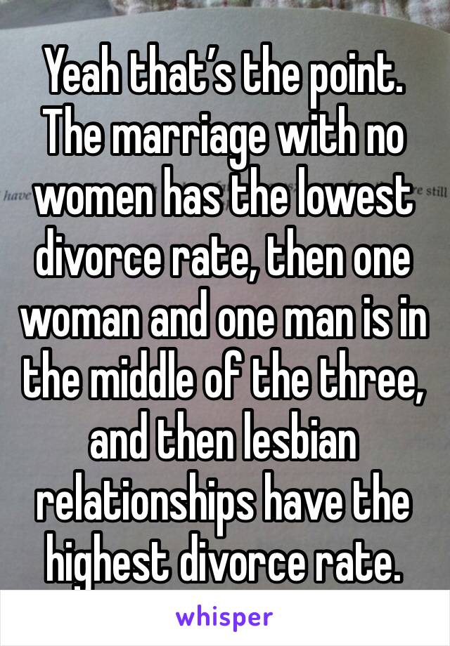 Yeah that’s the point. The marriage with no women has the lowest divorce rate, then one woman and one man is in the middle of the three, and then lesbian relationships have the highest divorce rate.