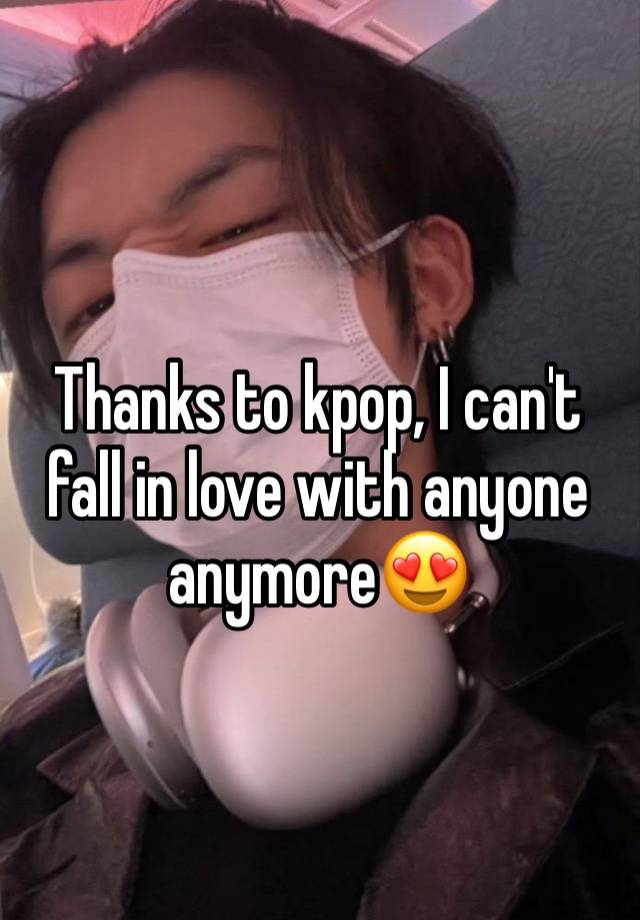 Thanks to kpop, I can't fall in love with anyone anymore😍