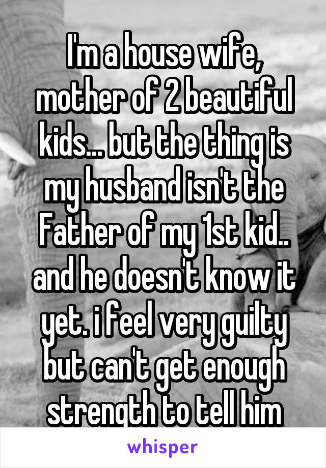 I'm a house wife, mother of 2 beautiful kids... but the thing is my husband isn't the Father of my 1st kid.. and he doesn't know it yet. i feel very guilty but can't get enough strength to tell him