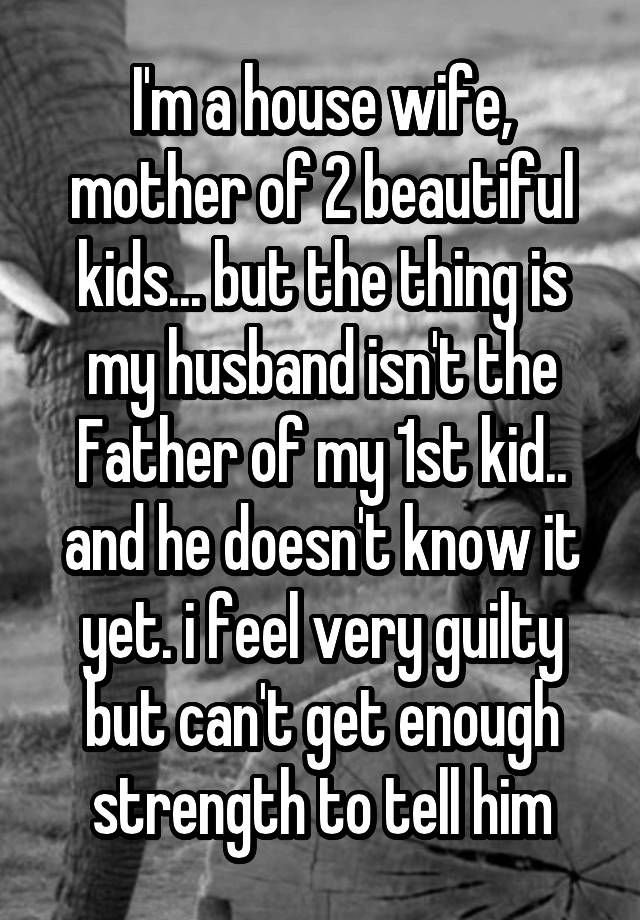 I'm a house wife, mother of 2 beautiful kids... but the thing is my husband isn't the Father of my 1st kid.. and he doesn't know it yet. i feel very guilty but can't get enough strength to tell him