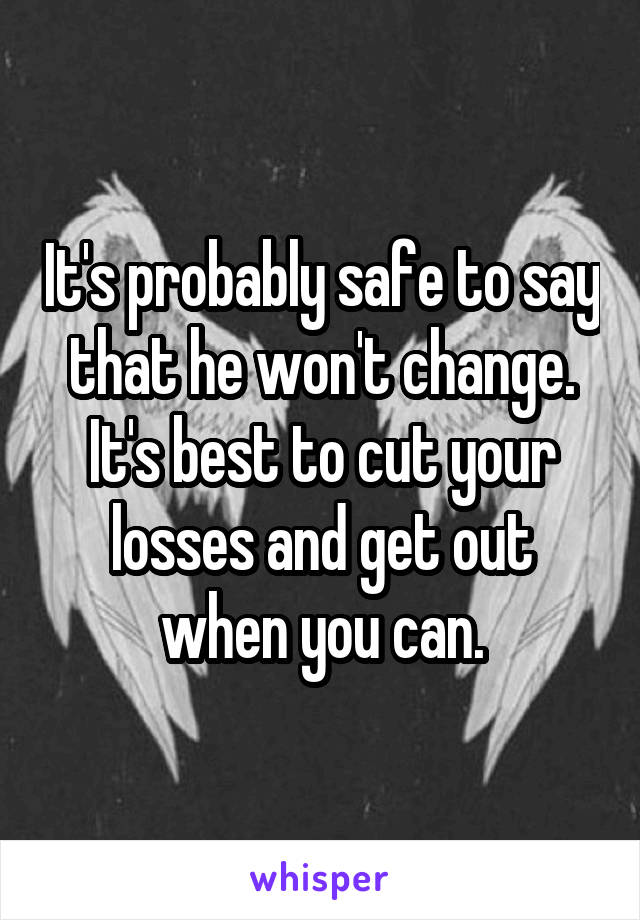 It's probably safe to say that he won't change. It's best to cut your losses and get out when you can.