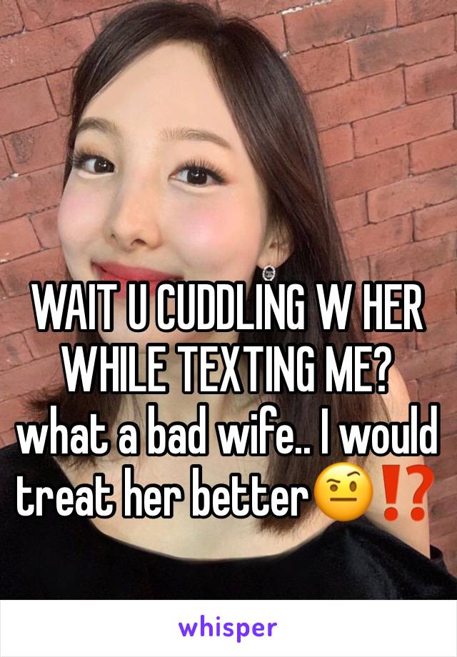 WAIT U CUDDLING W HER WHILE TEXTING ME?
what a bad wife.. I would treat her better🤨⁉️