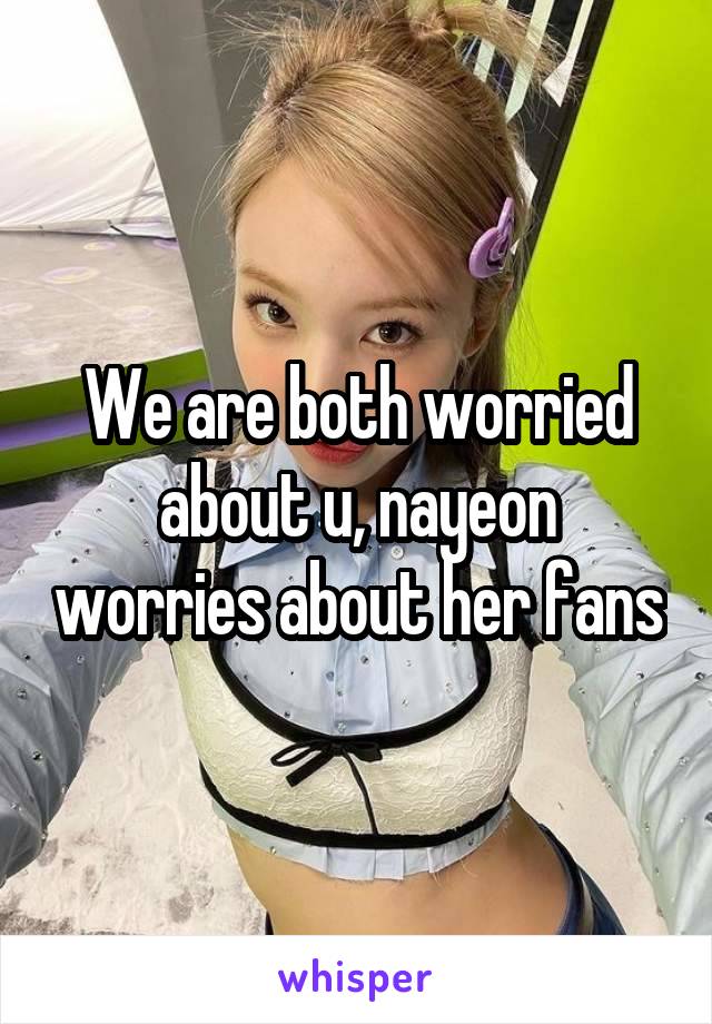 We are both worried about u, nayeon worries about her fans