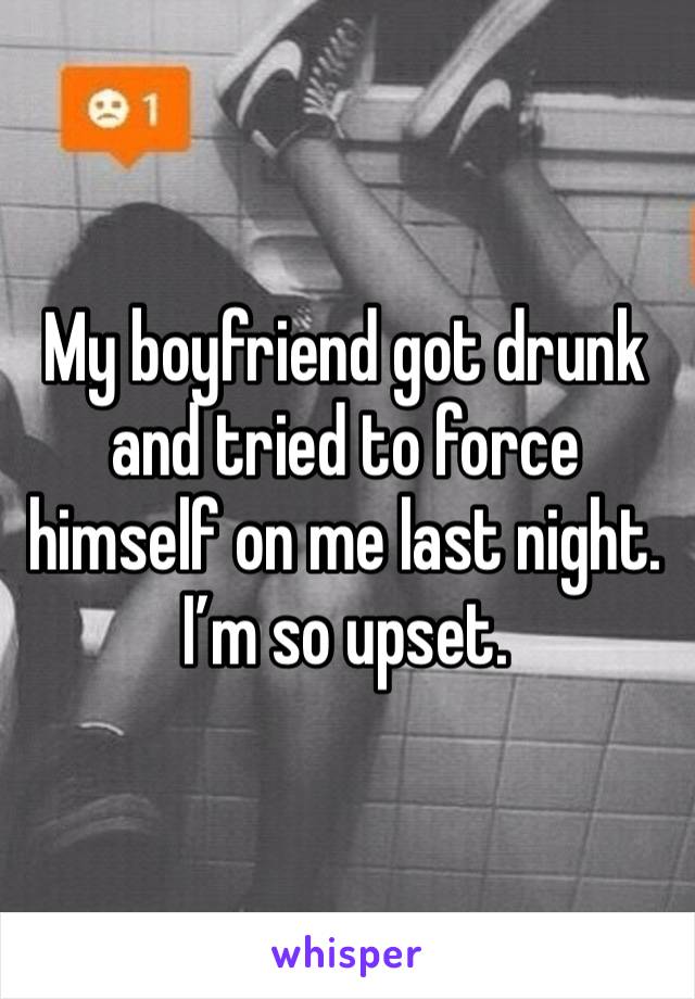 My boyfriend got drunk and tried to force himself on me last night. I’m so upset. 