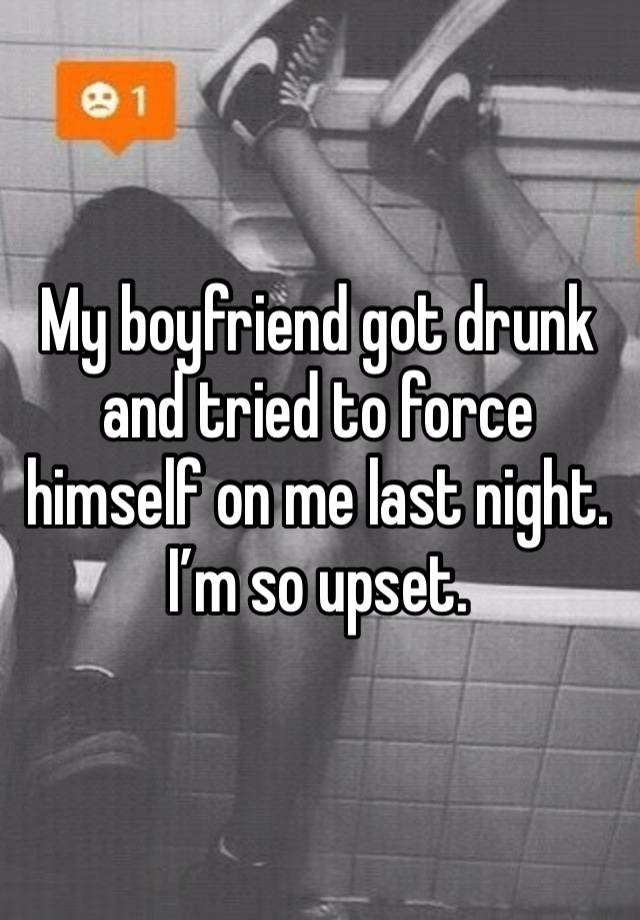 My boyfriend got drunk and tried to force himself on me last night. I’m so upset. 