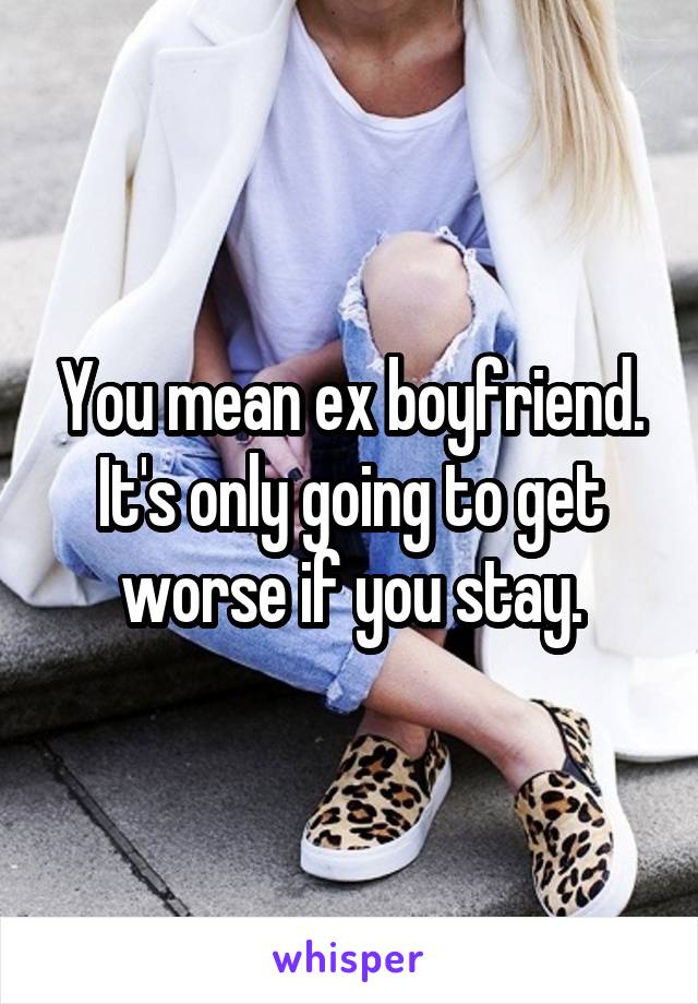 You mean ex boyfriend. It's only going to get worse if you stay.