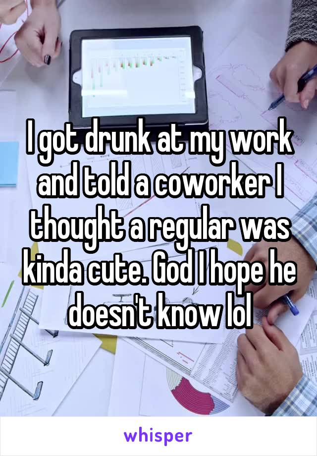 I got drunk at my work and told a coworker I thought a regular was kinda cute. God I hope he doesn't know lol