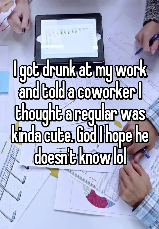 I got drunk at my work and told a coworker I thought a regular was kinda cute. God I hope he doesn't know lol