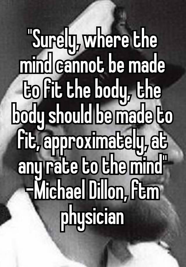 "Surely, where the mind cannot be made to fit the body, the body should be made to fit, approximately, at any rate to the mind"
-Michael Dillon, ftm physician