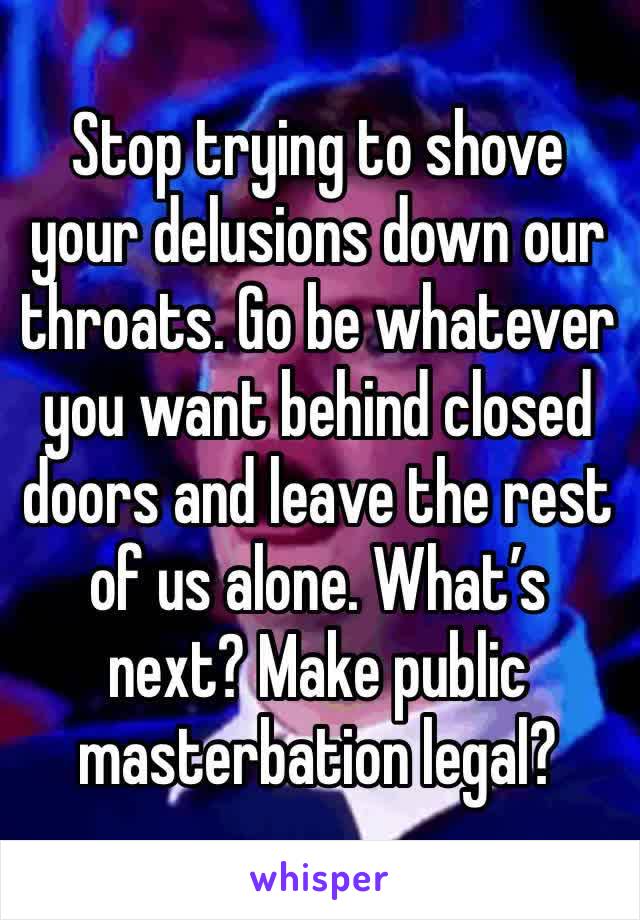 Stop trying to shove your delusions down our throats. Go be whatever you want behind closed doors and leave the rest of us alone. What’s next? Make public masterbation legal?