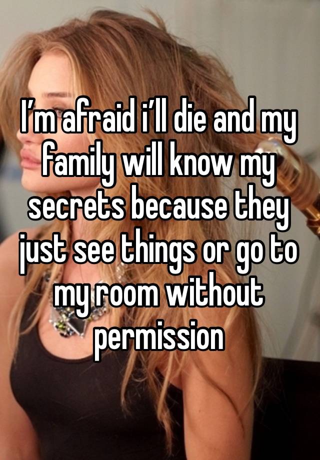 I’m afraid i’ll die and my family will know my secrets because they just see things or go to my room without permission