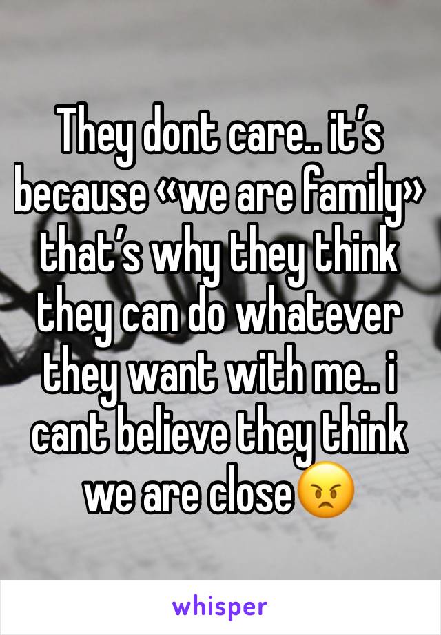 They dont care.. it’s because «we are family» that’s why they think they can do whatever they want with me.. i cant believe they think we are close😠 