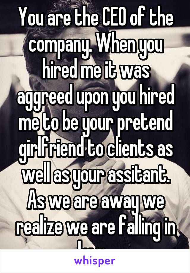 You are the CEO of the company. When you hired me it was aggreed upon you hired me to be your pretend girlfriend to clients as well as your assitant. As we are away we realize we are falling in love. 