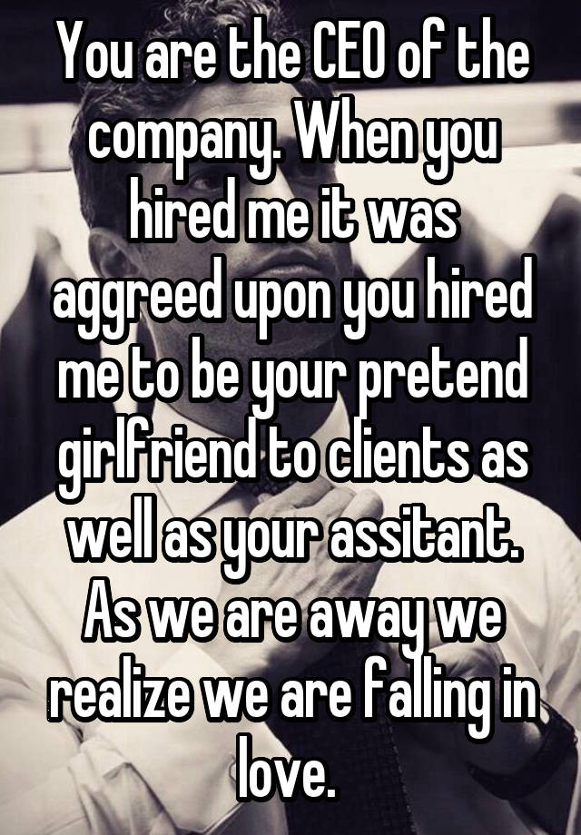 You are the CEO of the company. When you hired me it was aggreed upon you hired me to be your pretend girlfriend to clients as well as your assitant. As we are away we realize we are falling in love. 