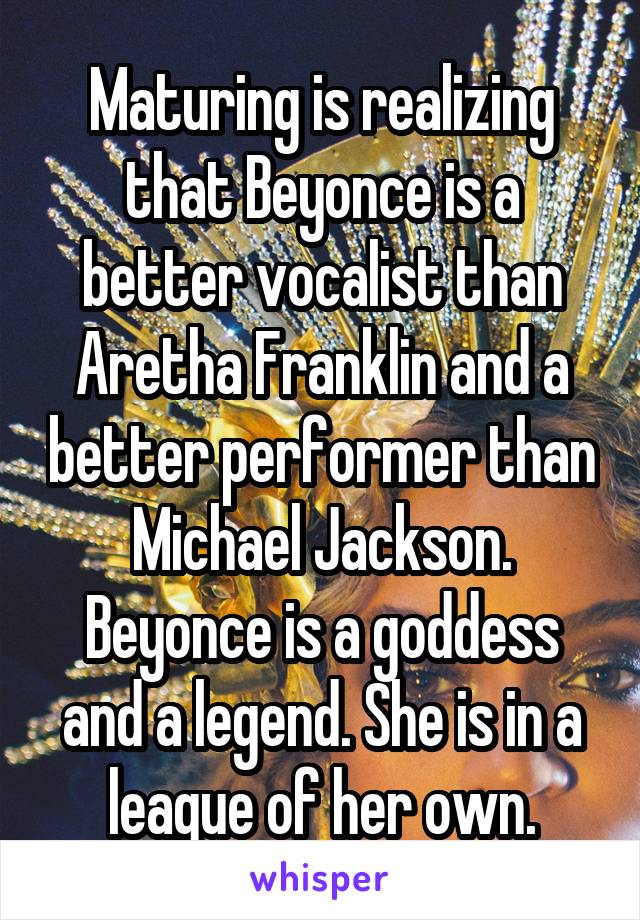 Maturing is realizing that Beyonce is a better vocalist than Aretha Franklin and a better performer than Michael Jackson. Beyonce is a goddess and a legend. She is in a league of her own.