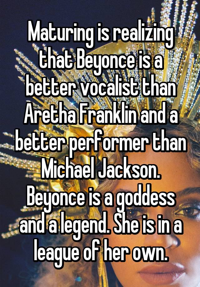 Maturing is realizing that Beyonce is a better vocalist than Aretha Franklin and a better performer than Michael Jackson. Beyonce is a goddess and a legend. She is in a league of her own.