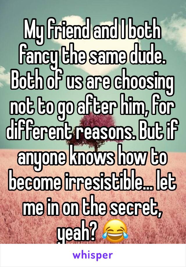 My friend and I both fancy the same dude. Both of us are choosing not to go after him, for different reasons. But if anyone knows how to become irresistible… let me in on the secret, yeah? 😂