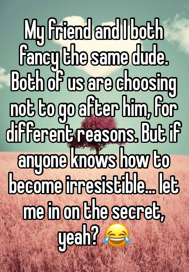 My friend and I both fancy the same dude. Both of us are choosing not to go after him, for different reasons. But if anyone knows how to become irresistible… let me in on the secret, yeah? 😂