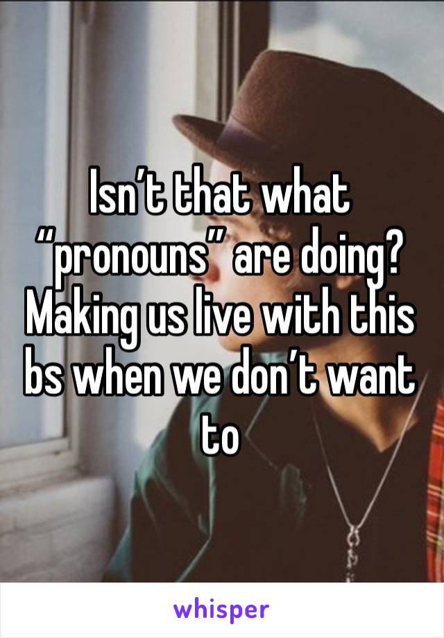 Isn’t that what “pronouns” are doing? Making us live with this bs when we don’t want to 