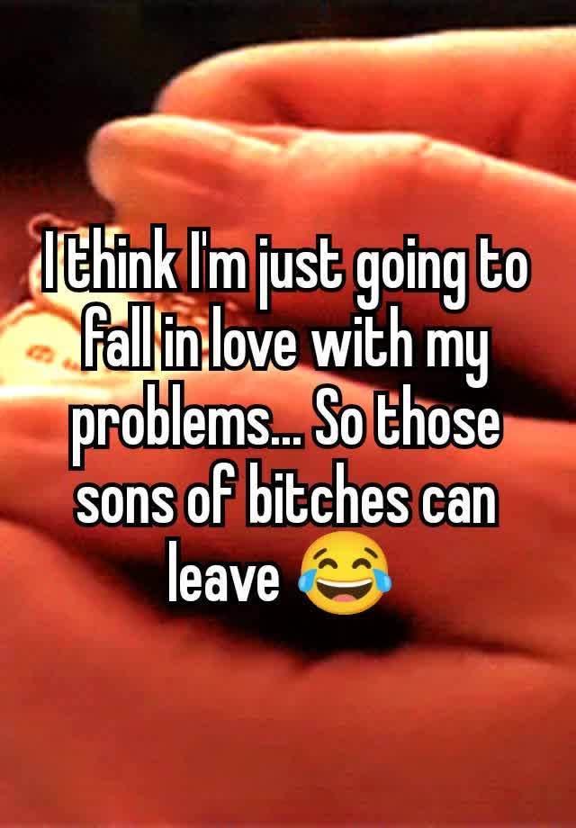 I think I'm just going to fall in love with my problems... So those sons of bitches can leave 😂 