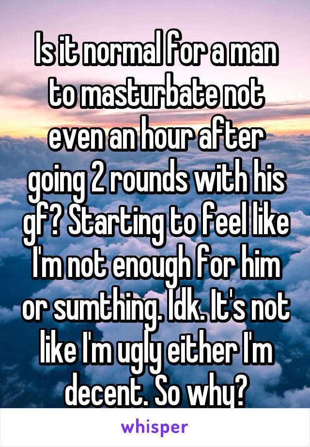 Is it normal for a man to masturbate not even an hour after going 2 rounds with his gf? Starting to feel like I'm not enough for him or sumthing. Idk. It's not like I'm ugly either I'm decent. So why?